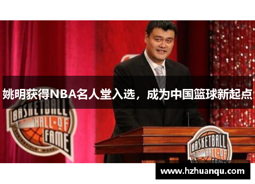姚明获得NBA名人堂入选，成为中国篮球新起点