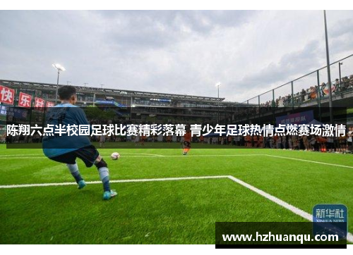 陈翔六点半校园足球比赛精彩落幕 青少年足球热情点燃赛场激情